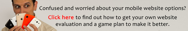 Confused and worried about your mobile website options? Click here to find out how to get your own website evaluation and a game plan to make it better.